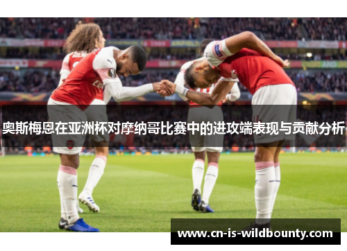 奥斯梅恩在亚洲杯对摩纳哥比赛中的进攻端表现与贡献分析