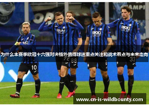 为什么本赛季欧冠十六强对决格外值得球迷重点关注和战术看点与未来走向 为什么本赛季欧冠十六强对决格外值得球迷重点关注和战术看点与未来走向