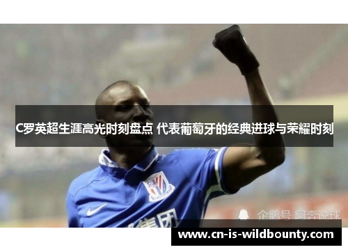 C罗英超生涯高光时刻盘点 代表葡萄牙的经典进球与荣耀时刻 C罗英超生涯高光时刻盘点 代表葡萄牙的经典进球与荣耀时刻