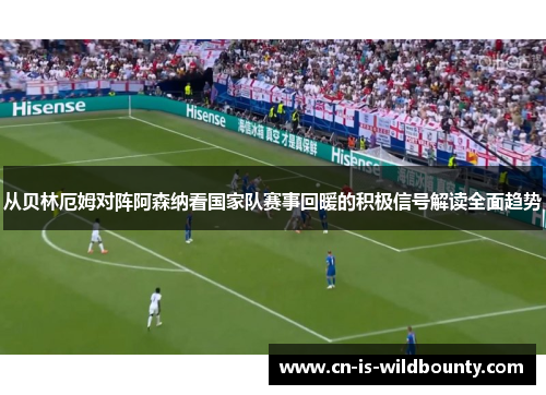 从贝林厄姆对阵阿森纳看国家队赛事回暖的积极信号解读全面趋势