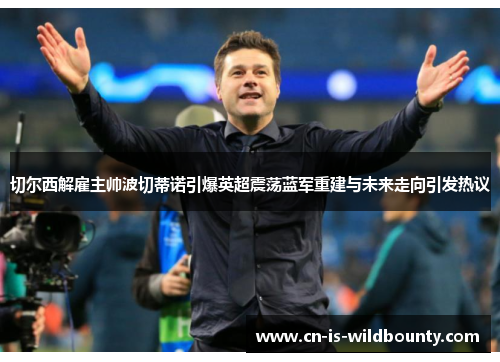 切尔西解雇主帅波切蒂诺引爆英超震荡蓝军重建与未来走向引发热议