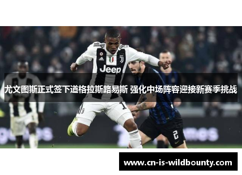 尤文图斯正式签下道格拉斯路易斯 强化中场阵容迎接新赛季挑战