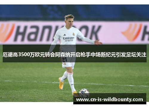 厄德高3500万欧元转会阿森纳开启枪手中场新纪元引发足坛关注 厄德高3500万欧元转会阿森纳开启枪手中场新纪元引发足坛关注