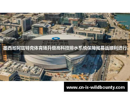 墨西哥阿兹特克体育场升级高科技排水系统保障揭幕战顺利进行