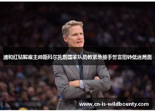 浦和红钻解雇主帅斯科尔扎前国家队助教紧急接手誓言扭转低迷局面