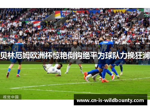 贝林厄姆欧洲杯惊艳倒钩绝平为球队力挽狂澜